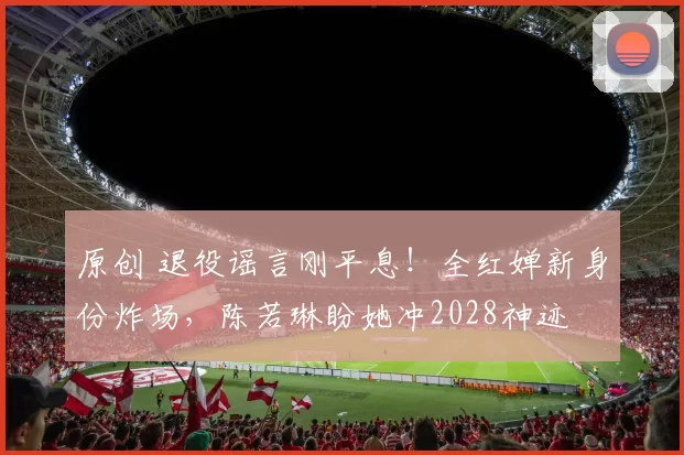 原创 退役谣言刚平息！全红婵新身份炸场，陈若琳盼她冲2028神迹