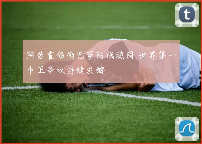 阿劳霍领衔巴萨防线稳固 世界第一中卫争议持续发酵