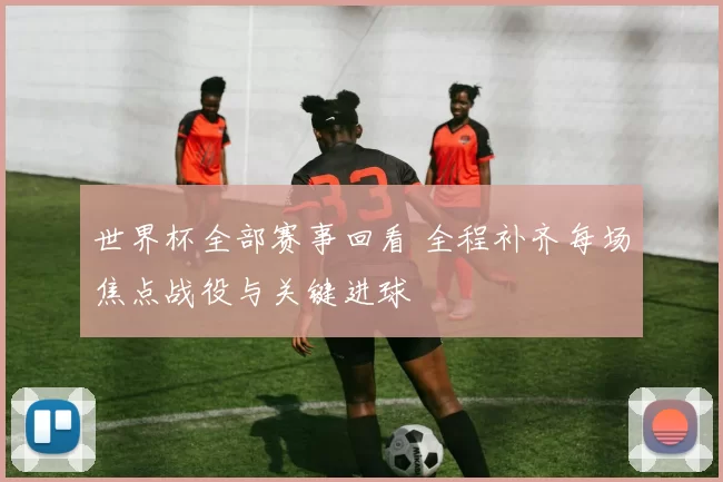 世界杯全部赛事回看 全程补齐每场焦点战役与关键进球