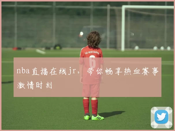 nba直播在线jr，带你畅享热血赛事激情时刻
