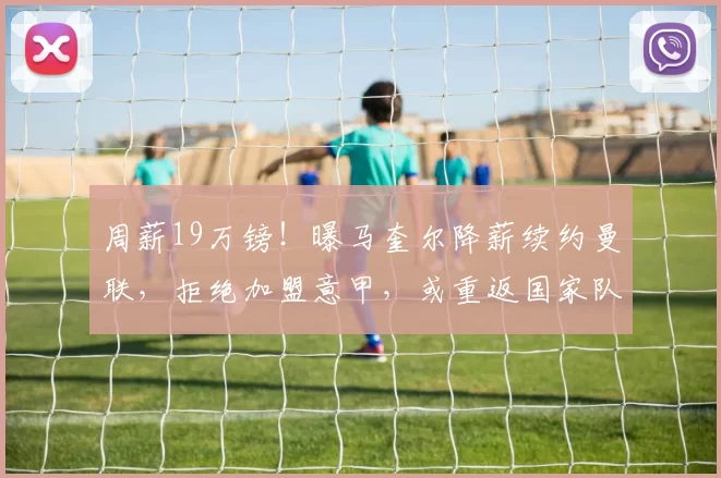 周薪19万镑！曝马奎尔降薪续约曼联，拒绝加盟意甲，或重返国家队