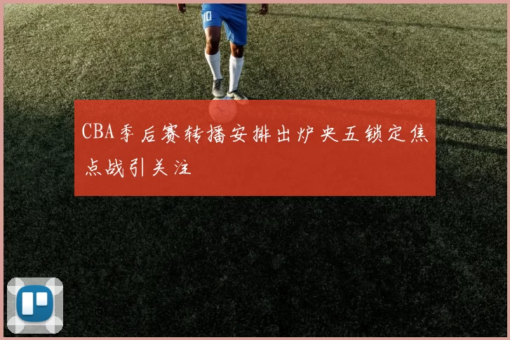 CBA季后赛转播安排出炉央五锁定焦点战引关注