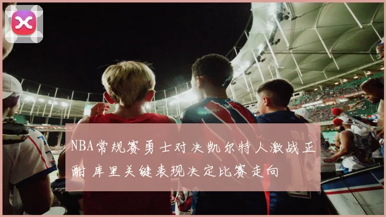 NBA常规赛勇士对决凯尔特人激战正酣 库里关键表现决定比赛走向