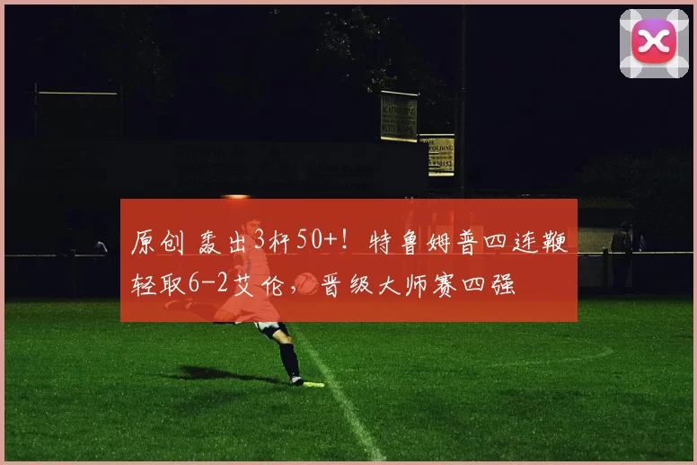 原创 轰出3杆50+！特鲁姆普四连鞭轻取6-2艾伦，晋级大师赛四强