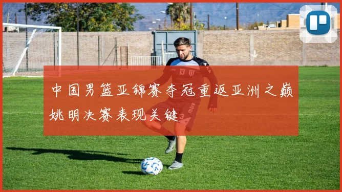 中国男篮亚锦赛夺冠重返亚洲之巅姚明决赛表现关键