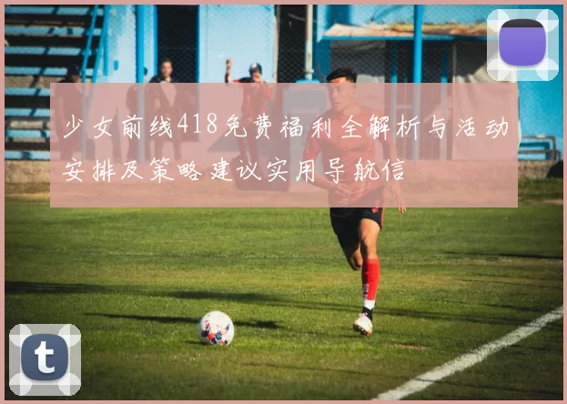 少女前线418免费福利全解析与活动安排及策略建议实用导航信