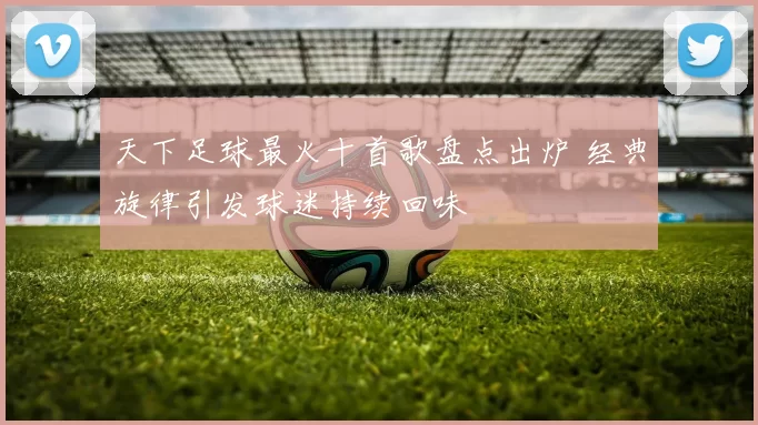 天下足球最火十首歌盘点出炉 经典旋律引发球迷持续回味