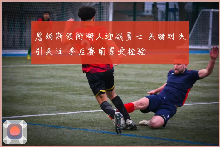 詹姆斯领衔湖人迎战勇士 关键对决引关注 季后赛前景受检验