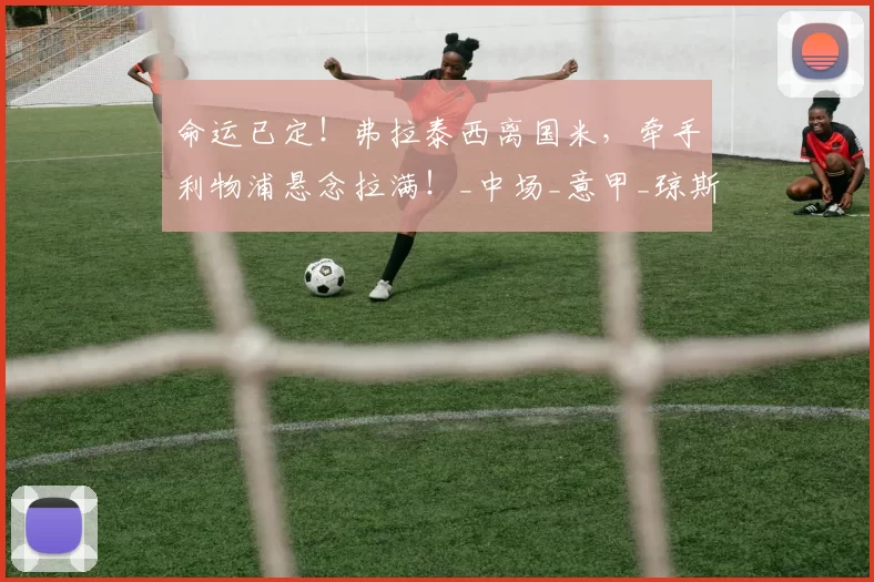 命运已定！弗拉泰西离国米，牵手利物浦悬念拉满！_中场_意甲_琼斯