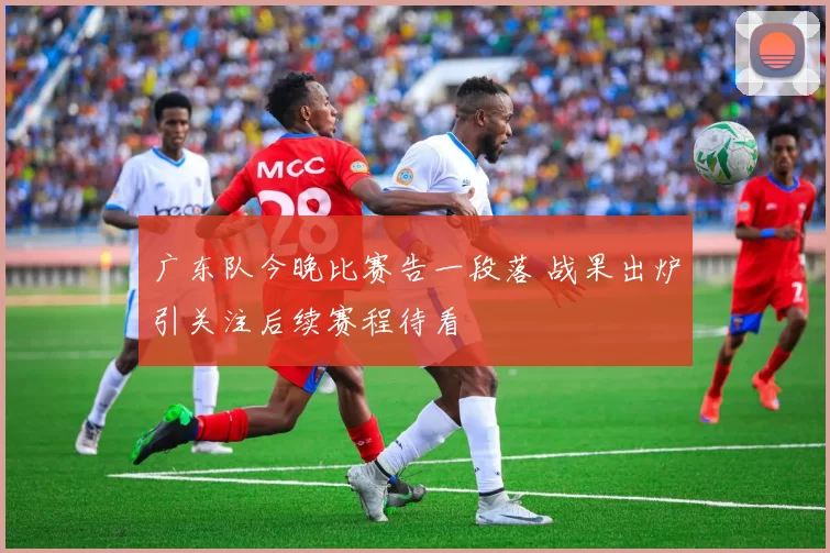 广东队今晚比赛告一段落 战果出炉引关注后续赛程待看