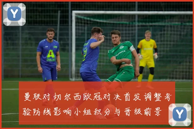 曼联对切尔西欧冠对决首发调整考验防线影响小组积分与晋级前景