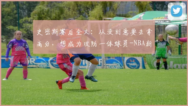 史密斯赛后全文：从没刻意要去拿高分，想成为攻防一体球员-NBA新闻