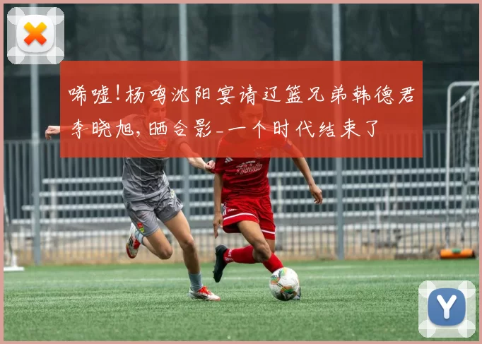 唏嘘!杨鸣沈阳宴请辽篮兄弟韩德君李晓旭,晒合影_一个时代结束了