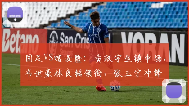 国足VS喀麦隆：黄政宇坐镇中场，韦世豪林良铭领衔，张玉宁冲锋