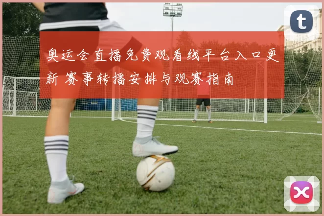 奥运会直播免费观看线平台入口更新 赛事转播安排与观赛指南