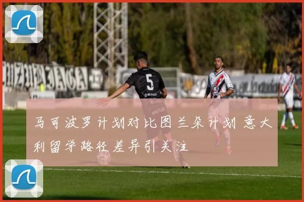 马可波罗计划对比图兰朵计划 意大利留学路径差异引关注