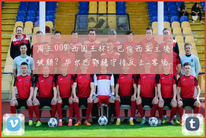 周三009 西国王杯：巴伦西亚主场破颓？毕尔巴鄂稳守待反击_客场_毕尔巴鄂竞技_联赛