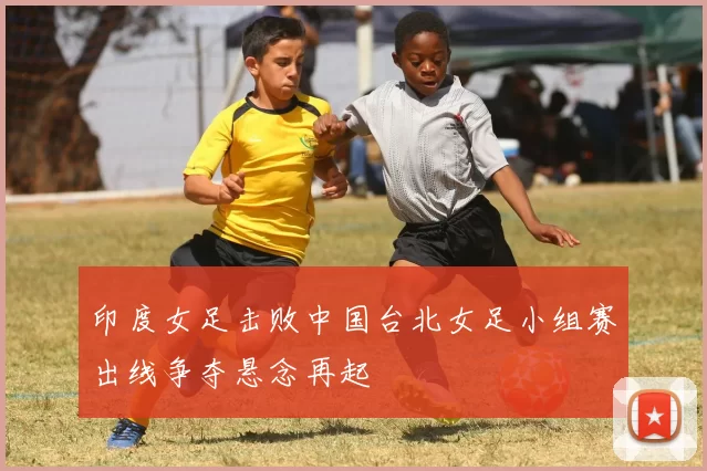 印度女足击败中国台北女足小组赛出线争夺悬念再起