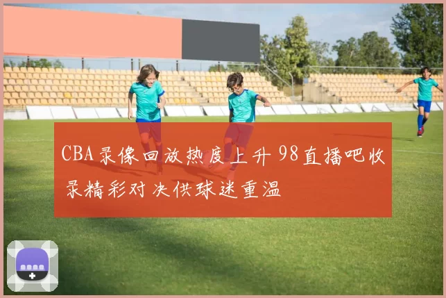 CBA录像回放热度上升 98直播吧收录精彩对决供球迷重温