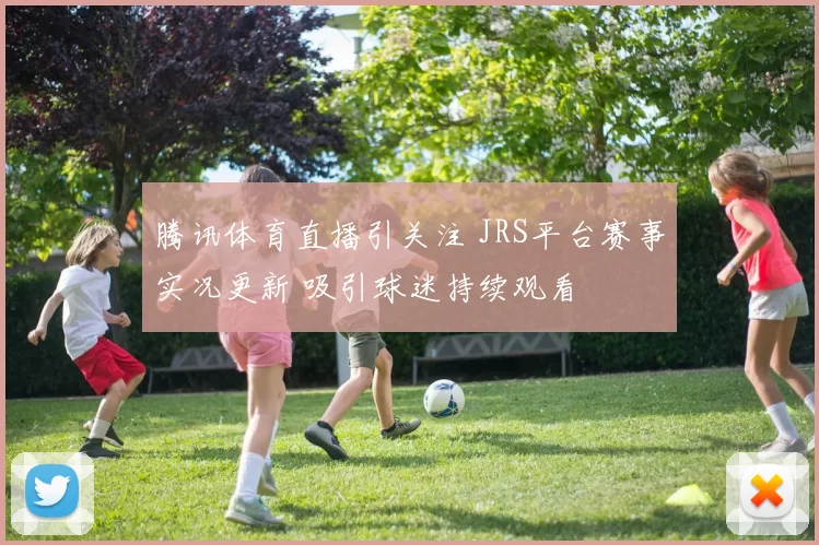 腾讯体育直播引关注 JRS平台赛事实况更新 吸引球迷持续观看