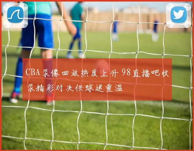 CBA录像回放热度上升 98直播吧收录精彩对决供球迷重温