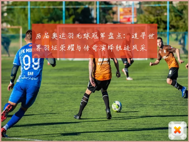 历届奥运羽毛球冠军盘点：追寻世界羽坛荣耀与传奇演绎轨迹风采