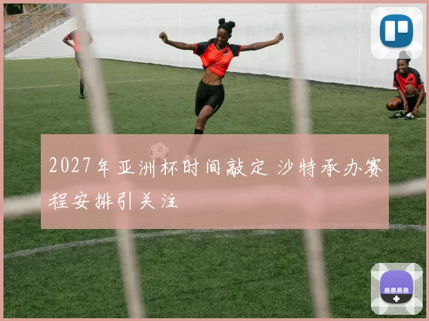 2027年亚洲杯时间敲定 沙特承办赛程安排引关注