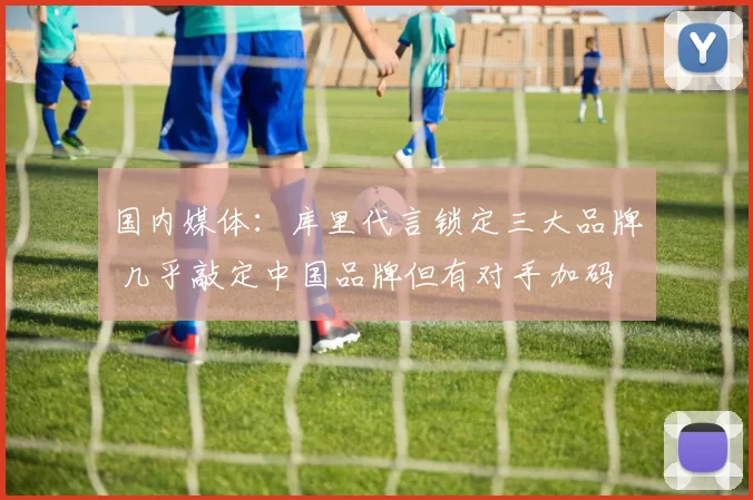 国内媒体：库里代言锁定三大品牌 几乎敲定中国品牌但有对手加码