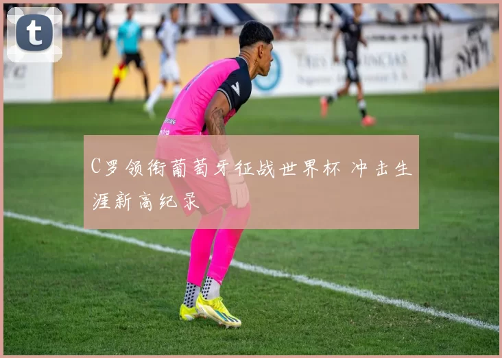 C罗领衔葡萄牙征战世界杯 冲击生涯新高纪录