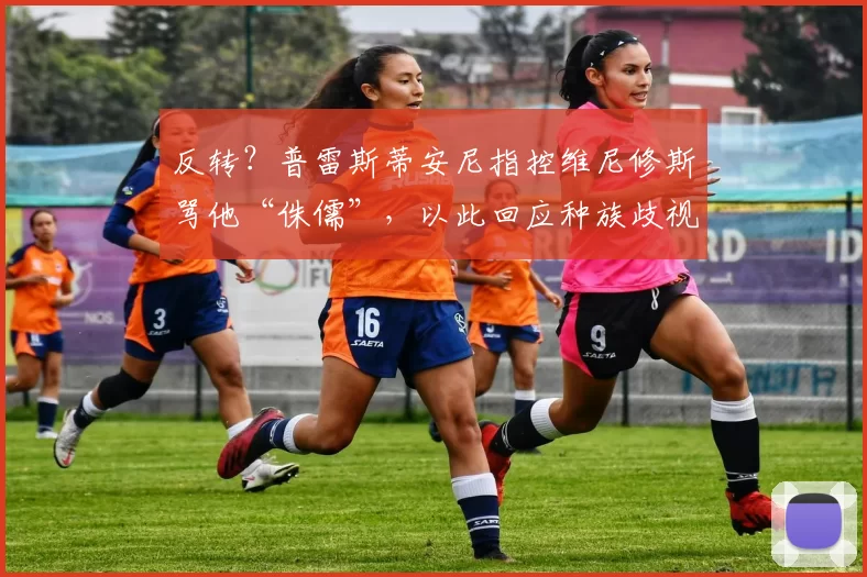 反转？普雷斯蒂安尼指控维尼修斯骂他“侏儒”，以此回应种族歧视指控