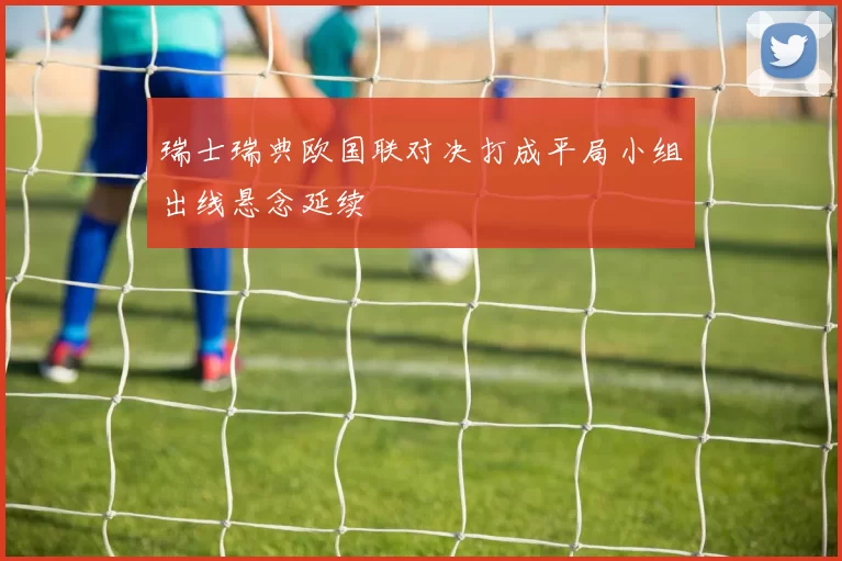 瑞士瑞典欧国联对决打成平局小组出线悬念延续
