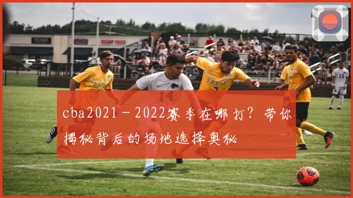cba2021 - 2022赛季在哪打？带你揭秘背后的场地选择奥秘
