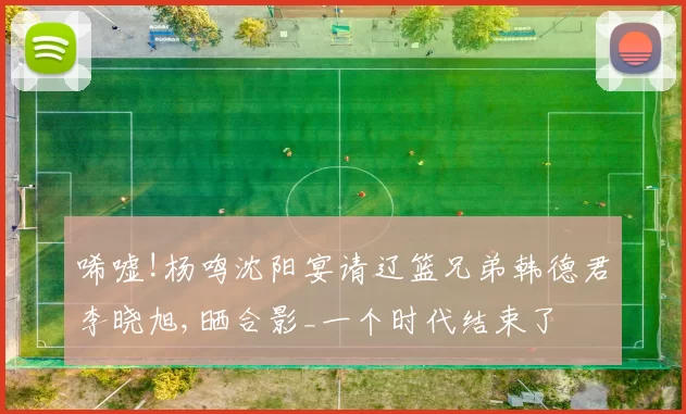 唏嘘!杨鸣沈阳宴请辽篮兄弟韩德君李晓旭,晒合影_一个时代结束了