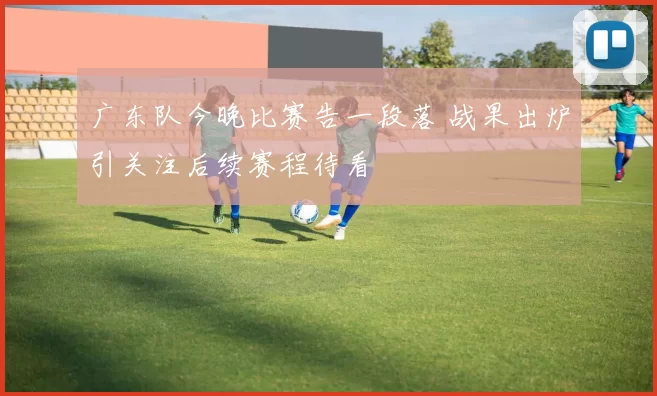 广东队今晚比赛告一段落 战果出炉引关注后续赛程待看