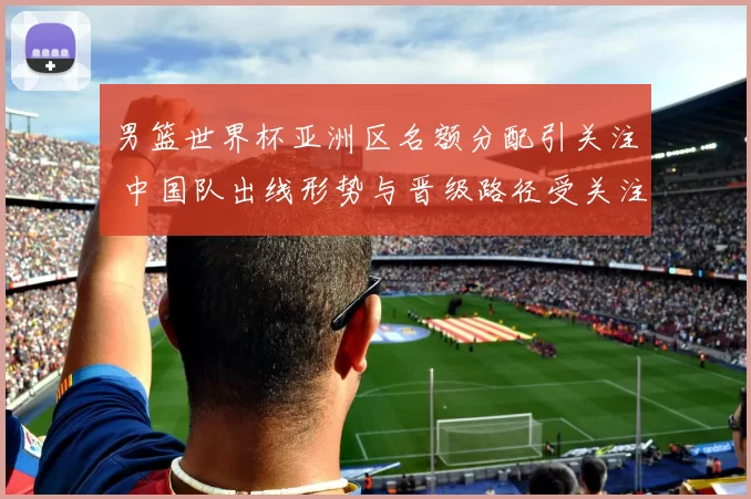 男篮世界杯亚洲区名额分配引关注 中国队出线形势与晋级路径受关注