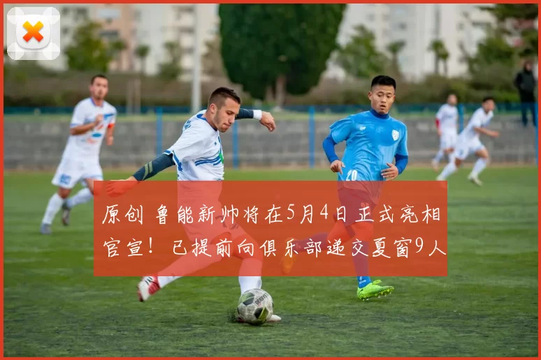 原创 鲁能新帅将在5月4日正式亮相官宣！已提前向俱乐部递交夏窗9人名单，克雷桑领衔