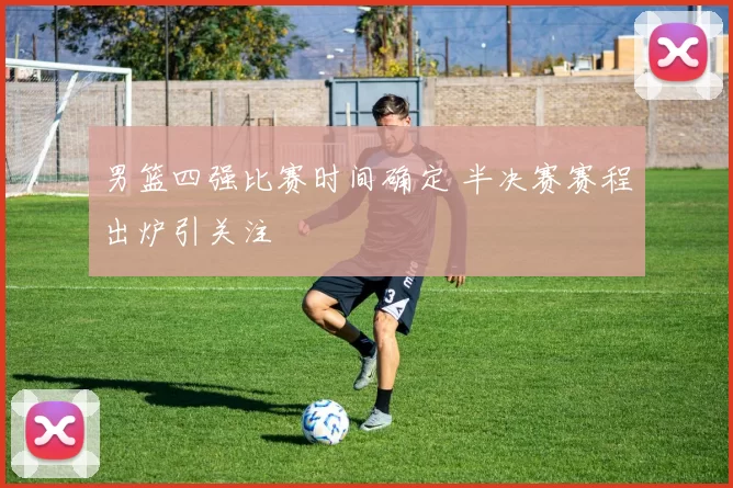 男篮四强比赛时间确定 半决赛赛程出炉引关注