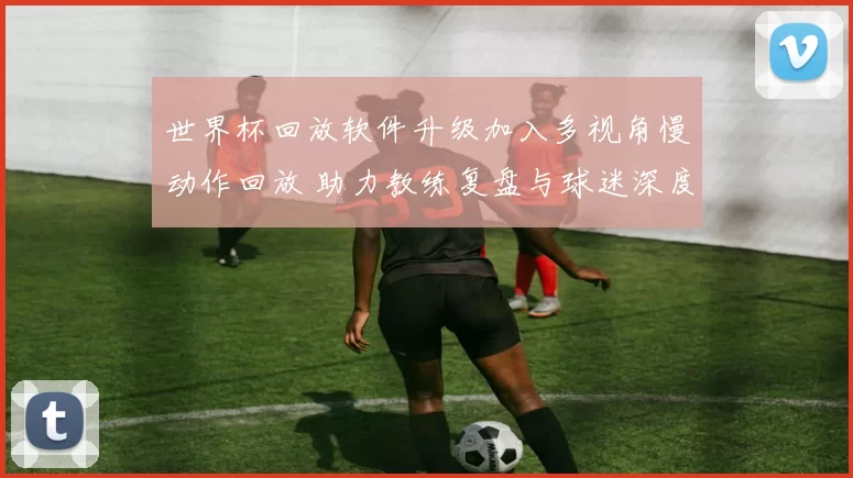 世界杯回放软件升级加入多视角慢动作回放 助力教练复盘与球迷深度观赛