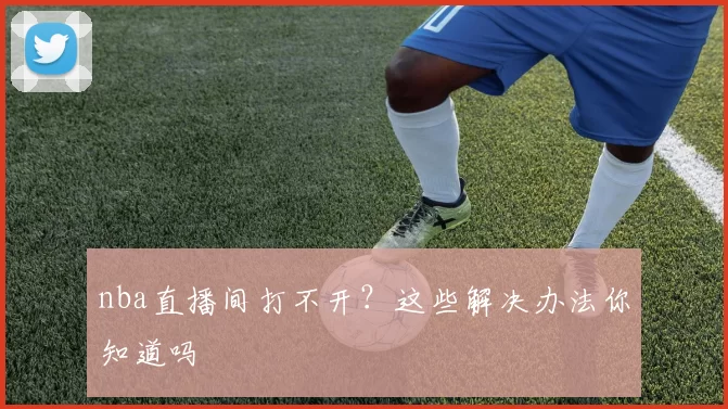 nba直播间打不开？这些解决办法你知道吗