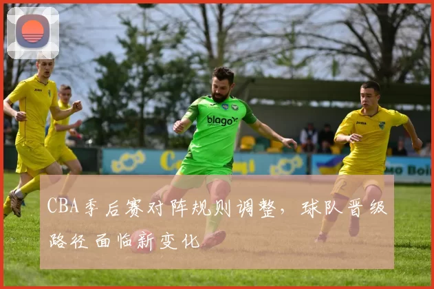 CBA季后赛对阵规则调整，球队晋级路径面临新变化