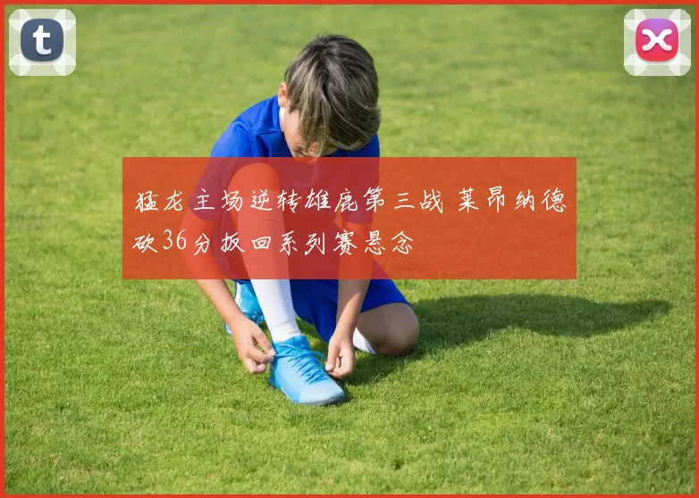 猛龙主场逆转雄鹿第三战 莱昂纳德砍36分扳回系列赛悬念
