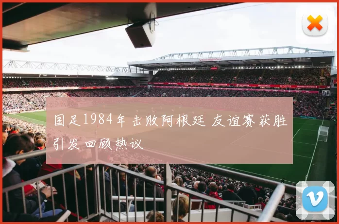 国足1984年击败阿根廷 友谊赛获胜引发回顾热议