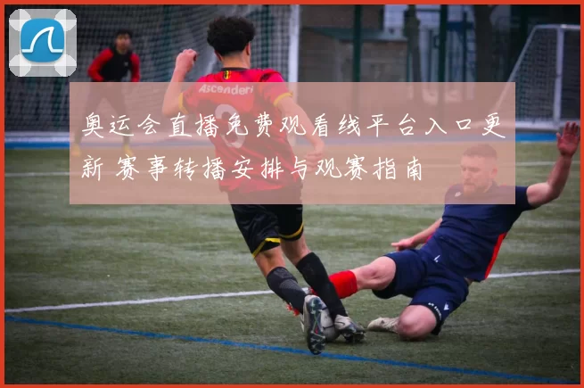 奥运会直播免费观看线平台入口更新 赛事转播安排与观赛指南