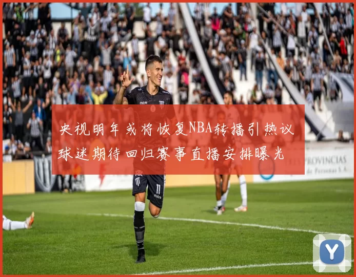 央视明年或将恢复NBA转播引热议 球迷期待回归赛事直播安排曝光