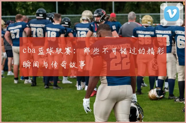 cba蓝球联赛：那些不可错过的精彩瞬间与传奇故事