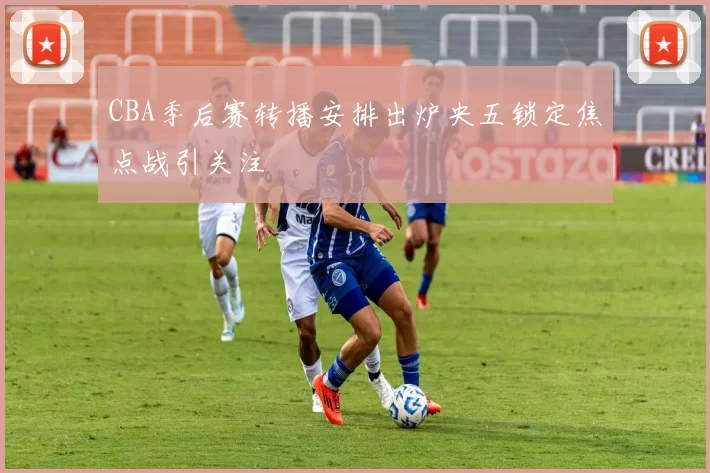 CBA季后赛转播安排出炉央五锁定焦点战引关注