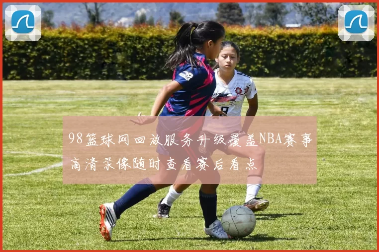 98篮球网回放服务升级覆盖NBA赛事高清录像随时查看赛后看点