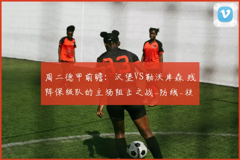 周二德甲前瞻：汉堡VS勒沃库森 残阵保级队的主场阻击之战_防线_核心_进攻