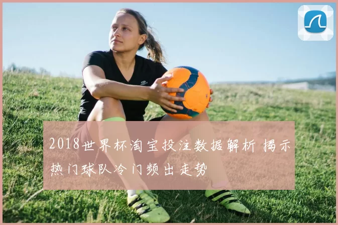 2018世界杯淘宝投注数据解析 揭示热门球队冷门频出走势