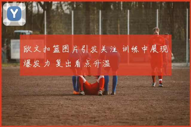 欧文扣篮图片引发关注 训练中展现爆发力 复出看点升温
